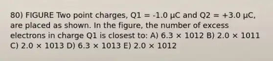 80) FIGURE Two point charges, Q1 = -1.0 μC and Q2 = +3.0 μC, are placed as shown. In the figure, the number of excess electrons in charge Q1 is closest to: A) 6.3 × 1012 B) 2.0 × 1011 C) 2.0 × 1013 D) 6.3 × 1013 E) 2.0 × 1012