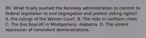 80. What finally pushed the Kennedy administration to commit to federal legislation to end segregation and protect voting rights? A. the rulings of the Warren Court. B. The riots in northern cities. C. The bus boycott in Montgomery, Alabama. D. The violent repression of nonviolent demonstrations.