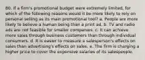 80. If a firm's promotional budget were extremely limited, for which of the following reasons would it be more likely to rely on personal selling as its main promotional tool? a. People are more likely to believe a human being than a print ad. b. TV and radio ads are not feasible for smaller companies. c. It can achieve more sales through business customers than through individual consumers. d. It is easier to measure a salesperson's effects on sales than advertising's effects on sales. e. The firm is charging a higher price to cover the expensive salaries of its salespeople.