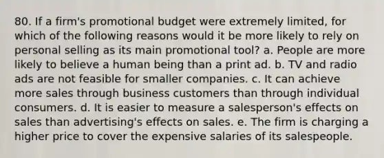 80. If a firm's promotional budget were extremely limited, for which of the following reasons would it be more likely to rely on personal selling as its main promotional tool? a. People are more likely to believe a human being than a print ad. b. TV and radio ads are not feasible for smaller companies. c. It can achieve more sales through business customers than through individual consumers. d. It is easier to measure a salesperson's effects on sales than advertising's effects on sales. e. The firm is charging a higher price to cover the expensive salaries of its salespeople.