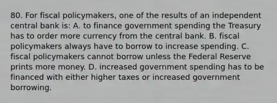 80. For fiscal policymakers, one of the results of an independent central bank is: A. to finance government spending the Treasury has to order more currency from the central bank. B. fiscal policymakers always have to borrow to increase spending. C. fiscal policymakers cannot borrow unless the Federal Reserve prints more money. D. increased government spending has to be financed with either higher taxes or increased government borrowing.