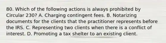 80. Which of the following actions is always prohibited by Circular 230? A. Charging contingent fees. B. Notarizing documents for the clients that the practitioner represents before the IRS. C. Representing two clients when there is a conflict of interest. D. Promoting a tax shelter to an existing client.