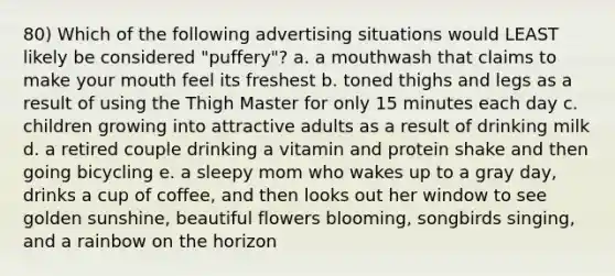 80) Which of the following advertising situations would LEAST likely be considered "puffery"? a. a mouthwash that claims to make your mouth feel its freshest b. toned thighs and legs as a result of using the Thigh Master for only 15 minutes each day c. children growing into attractive adults as a result of drinking milk d. a retired couple drinking a vitamin and protein shake and then going bicycling e. a sleepy mom who wakes up to a gray day, drinks a cup of coffee, and then looks out her window to see golden sunshine, beautiful flowers blooming, songbirds singing, and a rainbow on the horizon