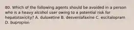 80. Which of the following agents should be avoided in a person who is a heavy alcohol user owing to a potential risk for hepatotoxicity? A. duloxetine B. desvenlafaxine C. escitalopram D. bupropion