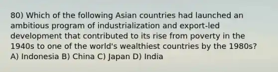 80) Which of the following Asian countries had launched an ambitious program of industrialization and export-led development that contributed to its rise from poverty in the 1940s to one of the world's wealthiest countries by the 1980s? A) Indonesia B) China C) Japan D) India