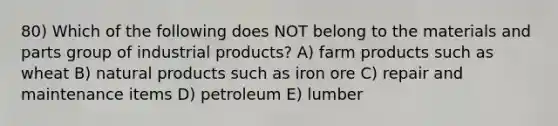 80) Which of the following does NOT belong to the materials and parts group of industrial products? A) farm products such as wheat B) natural products such as iron ore C) repair and maintenance items D) petroleum E) lumber