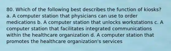 80. Which of the following best describes the function of kiosks? a. A computer station that physicians can use to order medications b. A computer station that unlocks workstations c. A computer station that facilitates integrated communications within the healthcare organization d. A computer station that promotes the healthcare organization's services