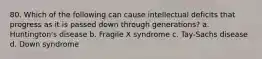 80. Which of the following can cause intellectual deficits that progress as it is passed down through generations? a. Huntington's disease b. Fragile X syndrome c. Tay-Sachs disease d. Down syndrome