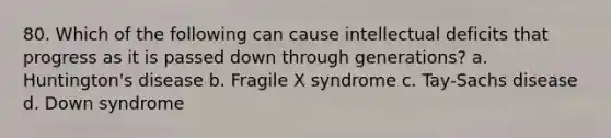 80. Which of the following can cause intellectual deficits that progress as it is passed down through generations? a. Huntington's disease b. Fragile X syndrome c. Tay-Sachs disease d. Down syndrome