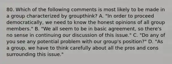 80. Which of the following comments is most likely to be made in a group characterized by groupthink? A. "In order to proceed democratically, we need to know the honest opinions of all group members." B. "We all seem to be in basic agreement, so there's no sense in continuing our discussion of this issue." C. "Do any of you see any potential problem with our group's position?" D. "As a group, we have to think carefully about all the pros and cons surrounding this issue."