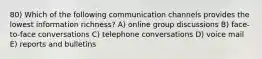 80) Which of the following communication channels provides the lowest information richness? A) online group discussions B) face-to-face conversations C) telephone conversations D) voice mail E) reports and bulletins