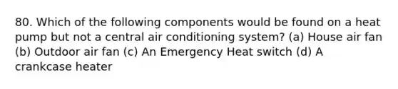 80. Which of the following components would be found on a heat pump but not a central air conditioning system? (a) House air fan (b) Outdoor air fan (c) An Emergency Heat switch (d) A crankcase heater