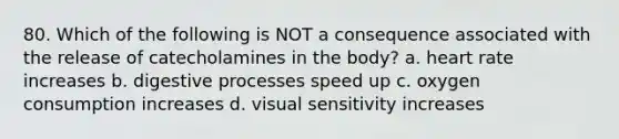 80. Which of the following is NOT a consequence associated with the release of catecholamines in the body? a. heart rate increases b. digestive processes speed up c. oxygen consumption increases d. visual sensitivity increases