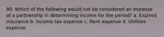 80. Which of the following would not be considered an expense of a partnership in determining income for the period? a. Expired insurance b. Income tax expense c. Rent expense d. Utilities expense