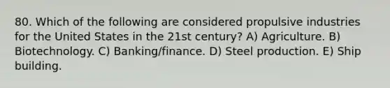 80. Which of the following are considered propulsive industries for the United States in the 21st century? A) Agriculture. B) Biotechnology. C) Banking/finance. D) Steel production. E) Ship building.