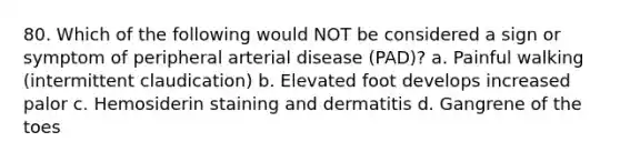 80. Which of the following would NOT be considered a sign or symptom of peripheral arterial disease (PAD)? a. Painful walking (intermittent claudication) b. Elevated foot develops increased palor c. Hemosiderin staining and dermatitis d. Gangrene of the toes