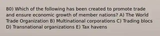 80) Which of the following has been created to promote trade and ensure economic growth of member nations? A) The World Trade Organization B) Multinational corporations C) Trading blocs D) Transnational organizations E) Tax havens