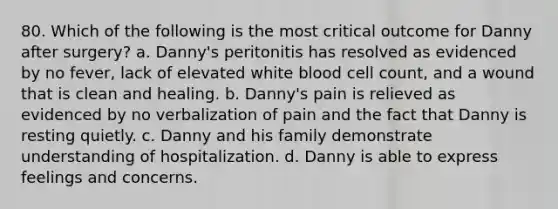 80. Which of the following is the most critical outcome for Danny after surgery? a. Danny's peritonitis has resolved as evidenced by no fever, lack of elevated white blood cell count, and a wound that is clean and healing. b. Danny's pain is relieved as evidenced by no verbalization of pain and the fact that Danny is resting quietly. c. Danny and his family demonstrate understanding of hospitalization. d. Danny is able to express feelings and concerns.