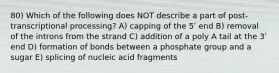 80) Which of the following does NOT describe a part of post-transcriptional processing? A) capping of the 5ʹ end B) removal of the introns from the strand C) addition of a poly A tail at the 3ʹ end D) formation of bonds between a phosphate group and a sugar E) splicing of nucleic acid fragments