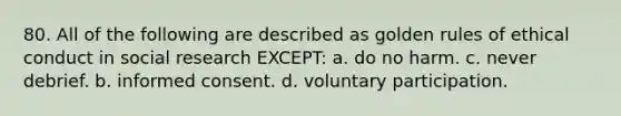 80. All of the following are described as golden rules of ethical conduct in social research EXCEPT: a. do no harm. c. never debrief. b. informed consent. d. voluntary participation.