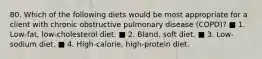 80. Which of the following diets would be most appropriate for a client with chronic obstructive pulmonary disease (COPD)? ■ 1. Low-fat, low-cholesterol diet. ■ 2. Bland, soft diet. ■ 3. Low-sodium diet. ■ 4. High-calorie, high-protein diet.