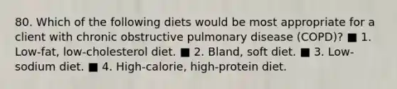 80. Which of the following diets would be most appropriate for a client with chronic obstructive pulmonary disease (COPD)? ■ 1. Low-fat, low-cholesterol diet. ■ 2. Bland, soft diet. ■ 3. Low-sodium diet. ■ 4. High-calorie, high-protein diet.