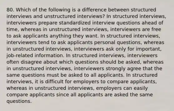 80. Which of the following is a difference between structured interviews and unstructured interviews? In structured interviews, interviewers prepare standardized interview questions ahead of time, whereas in unstructured interviews, interviewers are free to ask applicants anything they want. In structured interviews, interviewers tend to ask applicants personal questions, whereas in unstructured interviews, interviewers ask only for important, job-related information. In structured interviews, interviewers often disagree about which questions should be asked, whereas in unstructured interviews, interviewers strongly agree that the same questions must be asked to all applicants. In structured interviews, it is difficult for employers to compare applicants, whereas in unstructured interviews, employers can easily compare applicants since all applicants are asked the same questions.