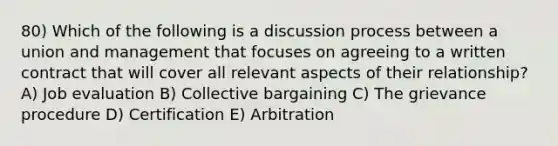 80) Which of the following is a discussion process between a union and management that focuses on agreeing to a written contract that will cover all relevant aspects of their relationship? A) Job evaluation B) Collective bargaining C) The grievance procedure D) Certification E) Arbitration