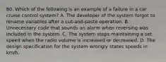 80. Which of the following is an example of a failure in a car cruise control system? A. The developer of the system forgot to rename variables after a cut-and-paste operation. B. Unnecessary code that sounds an alarm when reversing was included in the system. C. The system stops maintaining a set speed when the radio volume is increased or decreased. D. The design specification for the system wrongly states speeds in km/h.