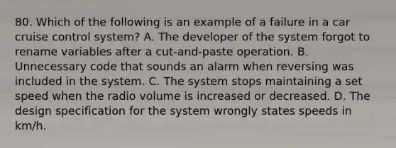 80. Which of the following is an example of a failure in a car cruise control system? A. The developer of the system forgot to rename variables after a cut-and-paste operation. B. Unnecessary code that sounds an alarm when reversing was included in the system. C. The system stops maintaining a set speed when the radio volume is increased or decreased. D. The design specification for the system wrongly states speeds in km/h.