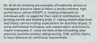 80. All of the following are examples of leadership actions or managerial practices taken to foster a results-oriented, high-performance culture EXCEPT: A. treating employees as individuals with no regard for their rank or contributions. B. building morale and fostering pride. C. setting stretch objectives and clearly communicating expectations for reaching targets. D. using motivational techniques and compensation incentives to inspire employees. E. using the tools of benchmarking, best practices, business process reengineering, TQM, and Six Sigma to focus attention on continuous improvement.