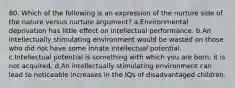 80. Which of the following is an expression of the nurture side of the nature versus nurture argument? a.Environmental deprivation has little effect on intellectual performance. b.An intellectually stimulating environment would be wasted on those who did not have some innate intellectual potential. c.Intellectual potential is something with which you are born; it is not acquired. d.An intellectually stimulating environment can lead to noticeable increases in the IQs of disadvantaged children.