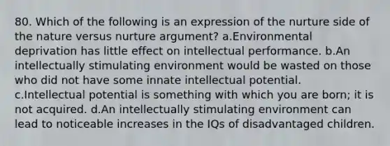 80. Which of the following is an expression of the nurture side of the nature versus nurture argument? a.Environmental deprivation has little effect on intellectual performance. b.An intellectually stimulating environment would be wasted on those who did not have some innate intellectual potential. c.Intellectual potential is something with which you are born; it is not acquired. d.An intellectually stimulating environment can lead to noticeable increases in the IQs of disadvantaged children.