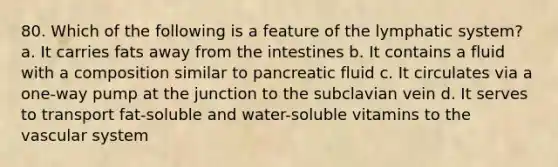 80. Which of the following is a feature of the lymphatic system? a. It carries fats away from the intestines b. It contains a fluid with a composition similar to pancreatic fluid c. It circulates via a one-way pump at the junction to the subclavian vein d. It serves to transport fat-soluble and water-soluble vitamins to the vascular system