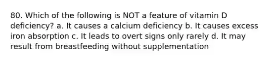 80. Which of the following is NOT a feature of vitamin D deficiency? a. It causes a calcium deficiency b. It causes excess iron absorption c. It leads to overt signs only rarely d. It may result from breastfeeding without supplementation