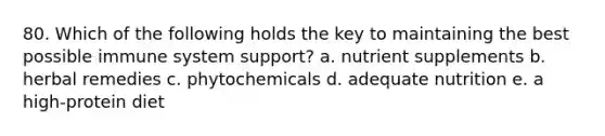 80. Which of the following holds the key to maintaining the best possible immune system support? a. nutrient supplements b. herbal remedies c. phytochemicals d. adequate nutrition e. a high-protein diet