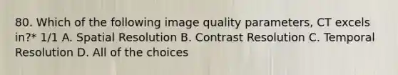 80. Which of the following image quality parameters, CT excels in?* 1/1 A. Spatial Resolution B. Contrast Resolution C. Temporal Resolution D. All of the choices