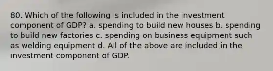 80. Which of the following is included in the investment component of GDP? a. spending to build new houses b. spending to build new factories c. spending on business equipment such as welding equipment d. All of the above are included in the investment component of GDP.