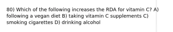 80) Which of the following increases the RDA for vitamin C? A) following a vegan diet B) taking vitamin C supplements C) smoking cigarettes D) drinking alcohol