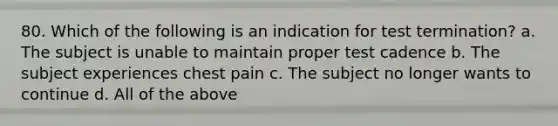 80. Which of the following is an indication for test termination? a. The subject is unable to maintain proper test cadence b. The subject experiences chest pain c. The subject no longer wants to continue d. All of the above