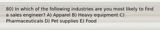 80) In which of the following industries are you most likely to find a sales engineer? A) Apparel B) Heavy equipment C) Pharmaceuticals D) Pet supplies E) Food