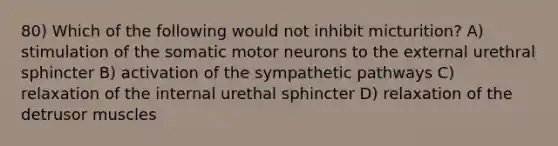 80) Which of the following would not inhibit micturition? A) stimulation of the somatic motor neurons to the external urethral sphincter B) activation of the sympathetic pathways C) relaxation of the internal urethal sphincter D) relaxation of the detrusor muscles