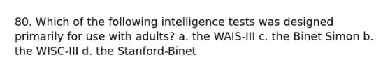 80. Which of the following intelligence tests was designed primarily for use with adults? a. the WAIS-III c. the Binet Simon b. the WISC-III d. the Stanford-Binet