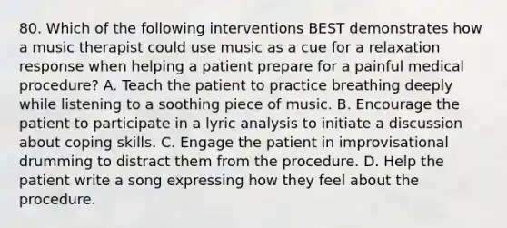 80. Which of the following interventions BEST demonstrates how a music therapist could use music as a cue for a relaxation response when helping a patient prepare for a painful medical procedure? A. Teach the patient to practice breathing deeply while listening to a soothing piece of music. B. Encourage the patient to participate in a lyric analysis to initiate a discussion about coping skills. C. Engage the patient in improvisational drumming to distract them from the procedure. D. Help the patient write a song expressing how they feel about the procedure.