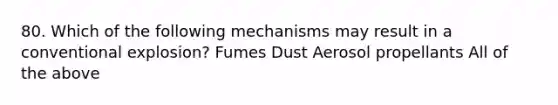 80. Which of the following mechanisms may result in a conventional explosion? Fumes Dust Aerosol propellants All of the above