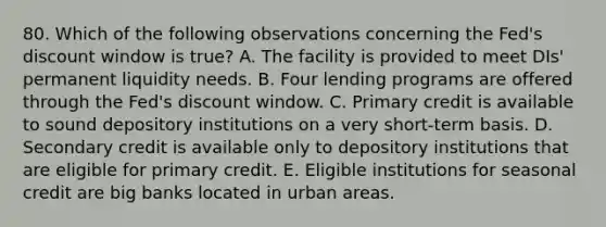 80. Which of the following observations concerning the Fed's discount window is true? A. The facility is provided to meet DIs' permanent liquidity needs. B. Four lending programs are offered through the Fed's discount window. C. Primary credit is available to sound depository institutions on a very short-term basis. D. Secondary credit is available only to depository institutions that are eligible for primary credit. E. Eligible institutions for seasonal credit are big banks located in urban areas.