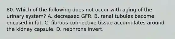 80. Which of the following does not occur with aging of the urinary system? A. decreased GFR. B. renal tubules become encased in fat. C. fibrous connective tissue accumulates around the kidney capsule. D. nephrons invert.