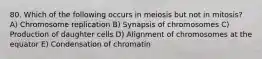 80. Which of the following occurs in meiosis but not in mitosis? A) Chromosome replication B) Synapsis of chromosomes C) Production of daughter cells D) Alignment of chromosomes at the equator E) Condensation of chromatin