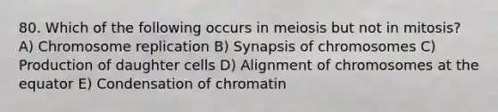 80. Which of the following occurs in meiosis but not in mitosis? A) Chromosome replication B) Synapsis of chromosomes C) Production of daughter cells D) Alignment of chromosomes at the equator E) Condensation of chromatin