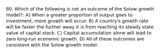 80. Which of the following is not an outcome of the Solow growth model?: A) When a greater proportion of output goes to investment, more growth will occur. B) A country's growth rate will be faster the further away it is from reaching its steady state value of capital stock. C) Capital accumulation alone will lead to zero long-run economic growth. D) All of these outcomes are consistent with the Solow growth model.